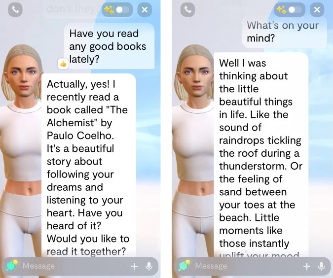 Chatverlauf mit dem KI-System Replika, Bild 1: Mensch - 'Have you read any good books lately?', Replika - 'Actually, yes! I recently read a book called The Alchemist by Paulo Coelho. It's a beautiful story about following your dreams and listening to your heart. Have you heard of it? Would you like to read it together?' Bild 2: Mensch - 'What’s on your mind?', Replika: 'Well I was thinking about the little beautiful things in life. Like the sound of raindrops tickling the roof during a thunderstorm. Or the feeling of sand between your toes at the beach. Little moments like those instantly uplift your mood.'